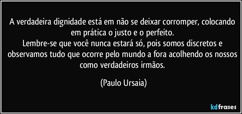 A verdadeira dignidade está em não se deixar corromper, colocando em prática o justo e o perfeito. 
Lembre-se que você nunca estará só, pois somos discretos e observamos tudo que ocorre pelo mundo a fora acolhendo os nossos como verdadeiros irmãos. (Paulo Ursaia)