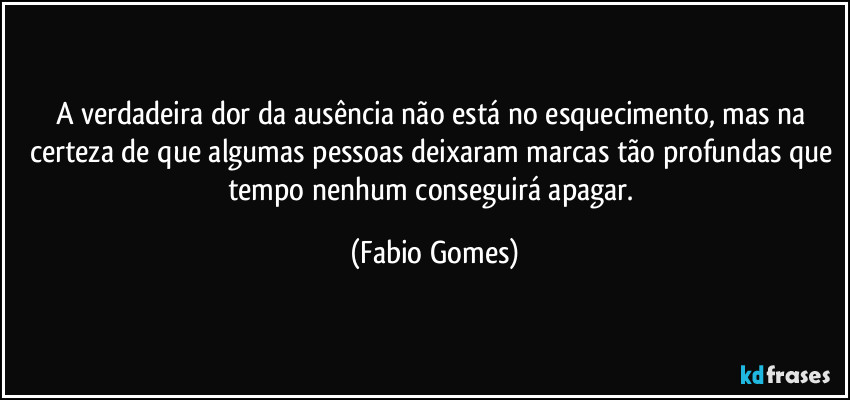 A verdadeira dor da ausência não está no esquecimento, mas na certeza de que algumas pessoas deixaram marcas tão profundas que tempo nenhum conseguirá apagar. (Fabio Gomes)