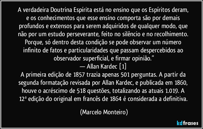 A verdadeira Doutrina Espírita está no ensino que os Espíritos deram, e os conhecimentos que esse ensino comporta são por demais profundos e extensos para serem adquiridos de qualquer modo, que não por um estudo perseverante, feito no silêncio e no recolhimento. Porque, só dentro desta condição se pode observar um número infinito de fatos e particularidades que passam despercebidos ao observador superficial, e firmar opinião.”
— Allan Kardec [1] 
A primeira edição de 1857 trazia apenas 501 perguntas. A partir da segunda formatação revisada por Allan Kardec, e publicada em 1860, houve o acréscimo de 518 questões, totalizando as atuais 1.019. A 12ª edição do original em francês de 1864 é considerada a definitiva. (Marcelo Monteiro)