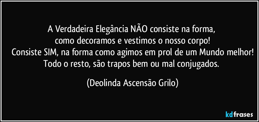 A Verdadeira Elegância NÃO consiste na forma,
como decoramos e vestimos o nosso corpo!
Consiste SIM, na forma como agimos em prol de um Mundo melhor!
Todo o resto, são trapos bem ou mal conjugados. (Deolinda Ascensão Grilo)