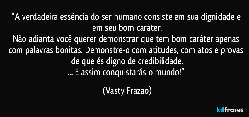 “A verdadeira essência do ser humano consiste em sua dignidade e em seu bom caráter.
Não adianta você querer demonstrar que tem bom caráter apenas com palavras bonitas. Demonstre-o com atitudes, com atos e provas de que és digno de credibilidade.
... E assim conquistarás o mundo!” (Vasty Frazao)