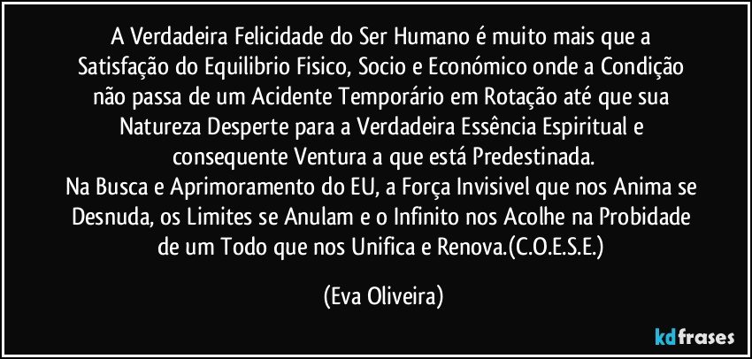 A Verdadeira Felicidade do Ser Humano é muito mais que a Satisfação do Equilibrio Fisico, Socio e Económico onde a Condição não passa de um Acidente Temporário em Rotação até que sua Natureza Desperte para a Verdadeira Essência Espiritual e consequente Ventura a que está Predestinada.
Na Busca e Aprimoramento do EU, a Força Invisivel que nos Anima se Desnuda, os Limites se Anulam e o Infinito nos Acolhe na Probidade de um Todo que nos Unifica e Renova.(C.O.E.S.E.) (Eva Oliveira)