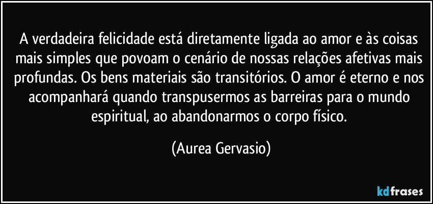 A verdadeira felicidade está diretamente ligada ao amor e às coisas mais simples que povoam o cenário de nossas relações afetivas mais profundas. Os bens materiais são transitórios. O amor é eterno e nos acompanhará quando transpusermos as barreiras para o mundo espiritual, ao abandonarmos o corpo físico. (Aurea Gervasio)