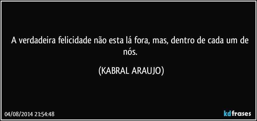 A verdadeira felicidade não esta lá fora, mas, dentro de cada um de nós. (KABRAL ARAUJO)