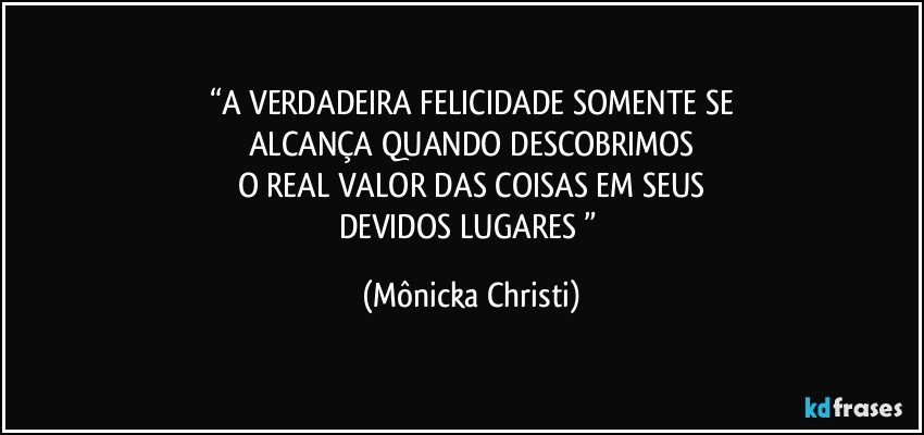 “A VERDADEIRA FELICIDADE SOMENTE SE
ALCANÇA QUANDO DESCOBRIMOS
O REAL VALOR DAS COISAS EM SEUS
DEVIDOS LUGARES ” (Mônicka Christi)