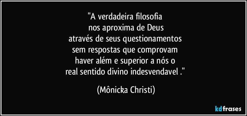 "A verdadeira filosofia 
nos aproxima de Deus
através de seus questionamentos 
sem respostas que comprovam 
haver além e superior a nós o 
real sentido divino indesvendavel ." (Mônicka Christi)