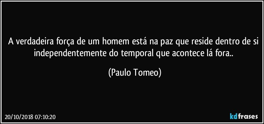 A verdadeira força de um homem está na paz que reside dentro de si independentemente do temporal que acontece lá fora.. (Paulo Tomeo)