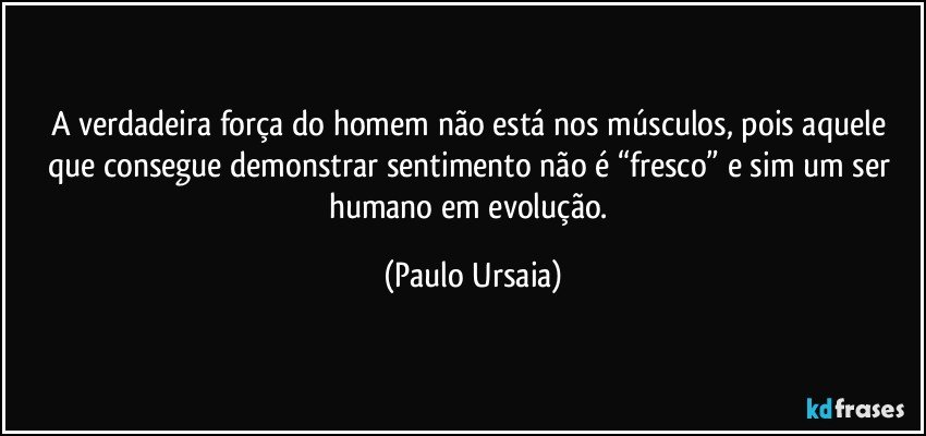 A verdadeira força do homem não está nos músculos, pois aquele que consegue demonstrar sentimento não é “fresco” e sim um ser humano em evolução. (Paulo Ursaia)