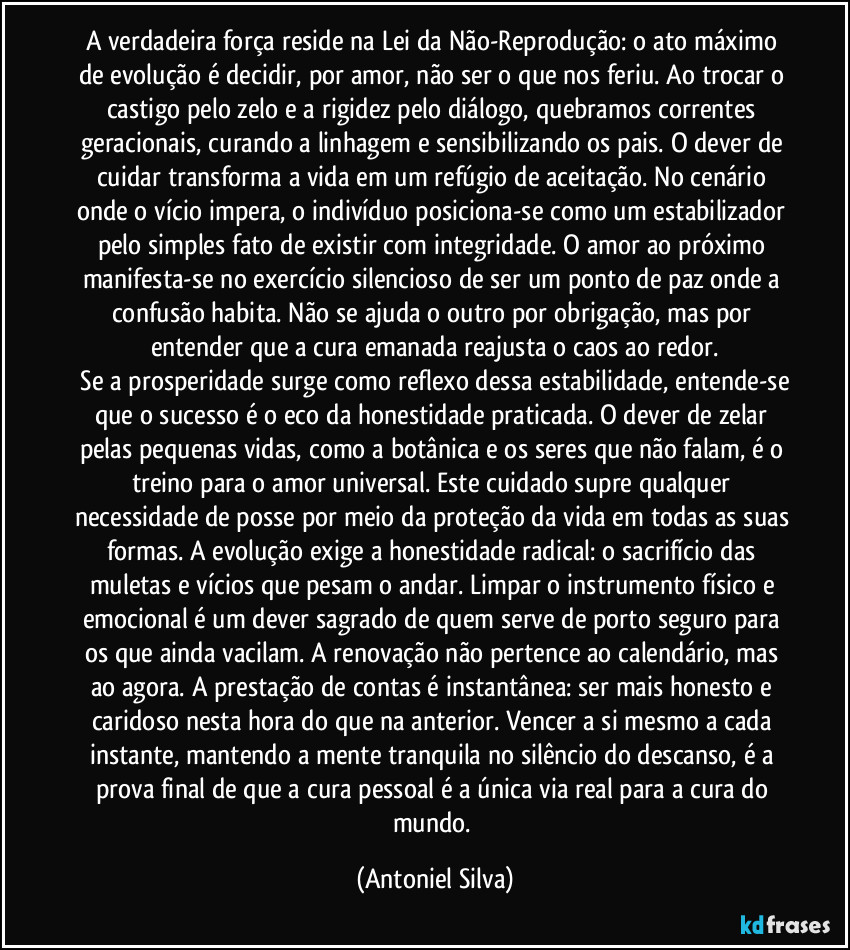 A verdadeira força reside na Lei da Não-Reprodução: o ato máximo de evolução é decidir, por amor, não ser o que nos feriu. Ao trocar o castigo pelo zelo e a rigidez pelo diálogo, quebramos correntes geracionais, curando a linhagem e sensibilizando os pais. O dever de cuidar transforma a vida em um refúgio de aceitação. No cenário onde o vício impera, o indivíduo posiciona-se como um estabilizador pelo simples fato de existir com integridade. O amor ao próximo manifesta-se no exercício silencioso de ser um ponto de paz onde a confusão habita. Não se ajuda o outro por obrigação, mas por entender que a cura emanada reajusta o caos ao redor.
​Se a prosperidade surge como reflexo dessa estabilidade, entende-se que o sucesso é o eco da honestidade praticada. O dever de zelar pelas pequenas vidas, como a botânica e os seres que não falam, é o treino para o amor universal. Este cuidado supre qualquer necessidade de posse por meio da proteção da vida em todas as suas formas. A evolução exige a honestidade radical: o sacrifício das muletas e vícios que pesam o andar. Limpar o instrumento físico e emocional é um dever sagrado de quem serve de porto seguro para os que ainda vacilam. A renovação não pertence ao calendário, mas ao agora. A prestação de contas é instantânea: ser mais honesto e caridoso nesta hora do que na anterior. Vencer a si mesmo a cada instante, mantendo a mente tranquila no silêncio do descanso, é a prova final de que a cura pessoal é a única via real para a cura do mundo. (Antoniel Silva)