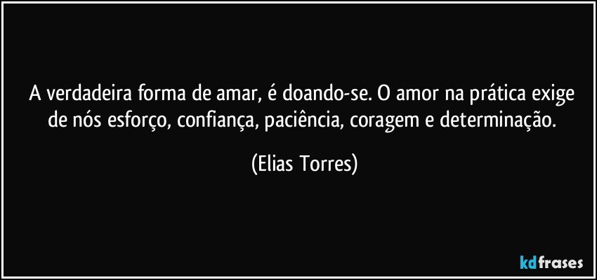 A verdadeira forma de amar, é doando-se. O amor na prática exige de nós esforço, confiança, paciência, coragem e determinação. (Elias Torres)