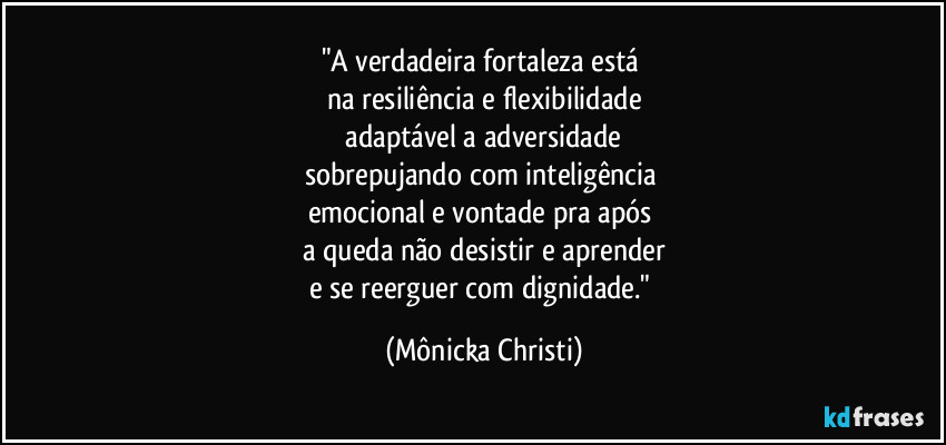 "A verdadeira fortaleza está 
na resiliência e flexibilidade
 adaptável a adversidade 
sobrepujando com inteligência 
emocional e vontade pra após 
a queda não desistir e aprender
e se reerguer com dignidade." (Mônicka Christi)