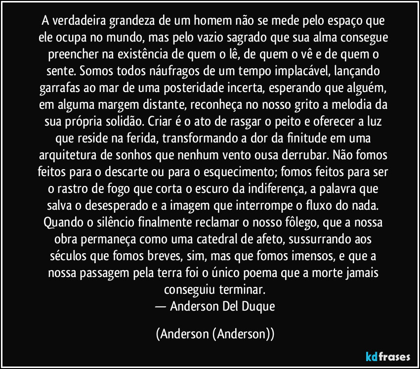 A verdadeira grandeza de um homem não se mede pelo espaço que ele ocupa no mundo, mas pelo vazio sagrado que sua alma consegue preencher na existência de quem o lê, de quem o vê e de quem o sente. Somos todos náufragos de um tempo implacável, lançando garrafas ao mar de uma posteridade incerta, esperando que alguém, em alguma margem distante, reconheça no nosso grito a melodia da sua própria solidão. Criar é o ato de rasgar o peito e oferecer a luz que reside na ferida, transformando a dor da finitude em uma arquitetura de sonhos que nenhum vento ousa derrubar. Não fomos feitos para o descarte ou para o esquecimento; fomos feitos para ser o rastro de fogo que corta o escuro da indiferença, a palavra que salva o desesperado e a imagem que interrompe o fluxo do nada. Quando o silêncio finalmente reclamar o nosso fôlego, que a nossa obra permaneça como uma catedral de afeto, sussurrando aos séculos que fomos breves, sim, mas que fomos imensos, e que a nossa passagem pela terra foi o único poema que a morte jamais conseguiu terminar.
​— Anderson Del Duque (Anderson (Anderson))