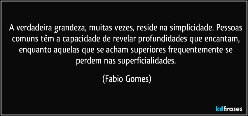 A verdadeira grandeza, muitas vezes, reside na simplicidade. Pessoas comuns têm a capacidade de revelar profundidades que encantam, enquanto aquelas que se acham superiores frequentemente se perdem nas superficialidades. (Fabio Gomes)