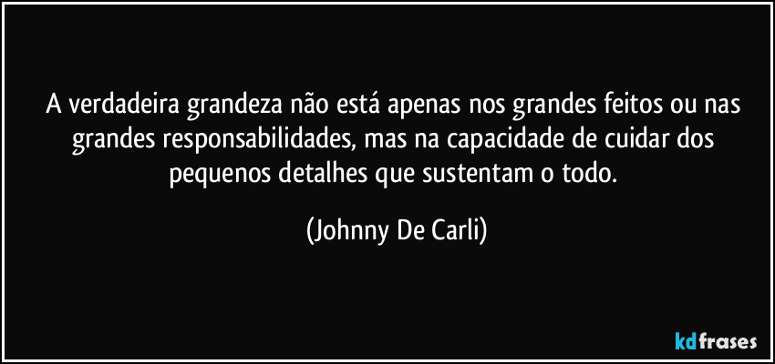 A verdadeira grandeza não está apenas nos grandes feitos ou nas grandes responsabilidades, mas na capacidade de cuidar dos pequenos detalhes que sustentam o todo. (Johnny De Carli)