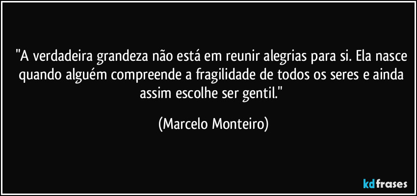 "A verdadeira grandeza não está em reunir alegrias para si. Ela nasce quando alguém compreende a fragilidade de todos os seres e ainda assim escolhe ser gentil." (Marcelo Monteiro)