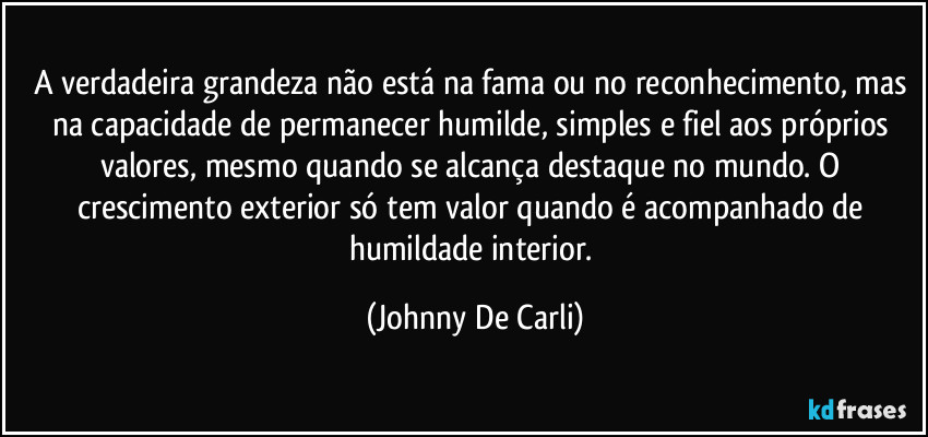 A verdadeira grandeza não está na fama ou no reconhecimento, mas na capacidade de permanecer humilde, simples e fiel aos próprios valores, mesmo quando se alcança destaque no mundo. O crescimento exterior só tem valor quando é acompanhado de humildade interior. (Johnny De Carli)