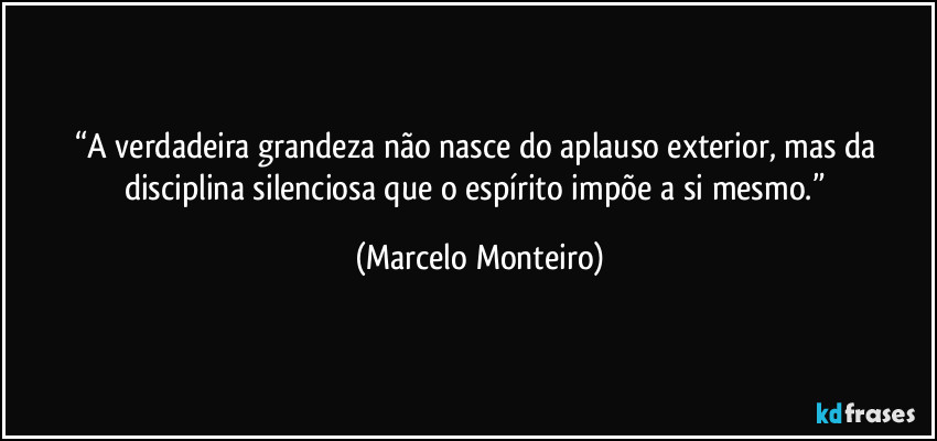 “A verdadeira grandeza não nasce do aplauso exterior, mas da disciplina silenciosa que o espírito impõe a si mesmo.” (Marcelo Monteiro)