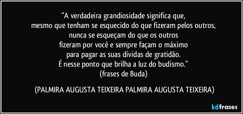 “A verdadeira grandiosidade significa que, 
mesmo que tenham se esquecido do que fizeram pelos outros, 
nunca se esqueçam do que os outros 
fizeram por você e sempre façam o máximo 
para pagar as suas dívidas de gratidão. 
É nesse ponto que brilha a luz do budismo.” 
(frases de Buda) (PALMIRA AUGUSTA TEIXEIRA PALMIRA AUGUSTA TEIXEIRA)