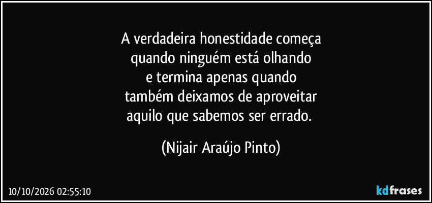 A verdadeira honestidade começa
quando ninguém está olhando
e termina apenas quando
também deixamos de aproveitar
aquilo que sabemos ser errado. (Nijair Araújo Pinto)