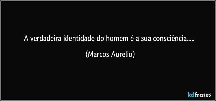 A verdadeira identidade do homem é a sua consciência... (Marcos Aurelio)