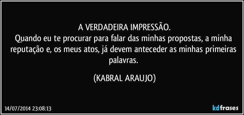 A VERDADEIRA IMPRESSÃO.
Quando eu te procurar para falar das minhas propostas, a minha reputação e, os meus atos, já devem anteceder as minhas primeiras palavras. (KABRAL ARAUJO)