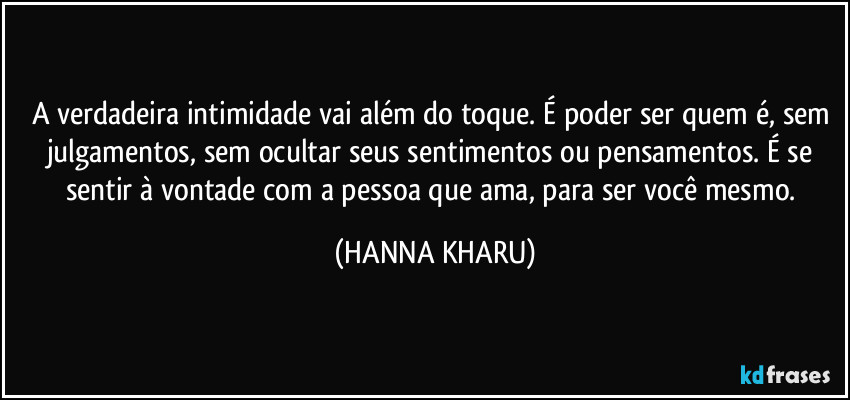 A verdadeira intimidade vai além do toque. É poder ser quem é, sem  julgamentos, sem ocultar seus sentimentos ou pensamentos. É se sentir à vontade com a pessoa que ama, para ser você mesmo. (HANNA KHARU)