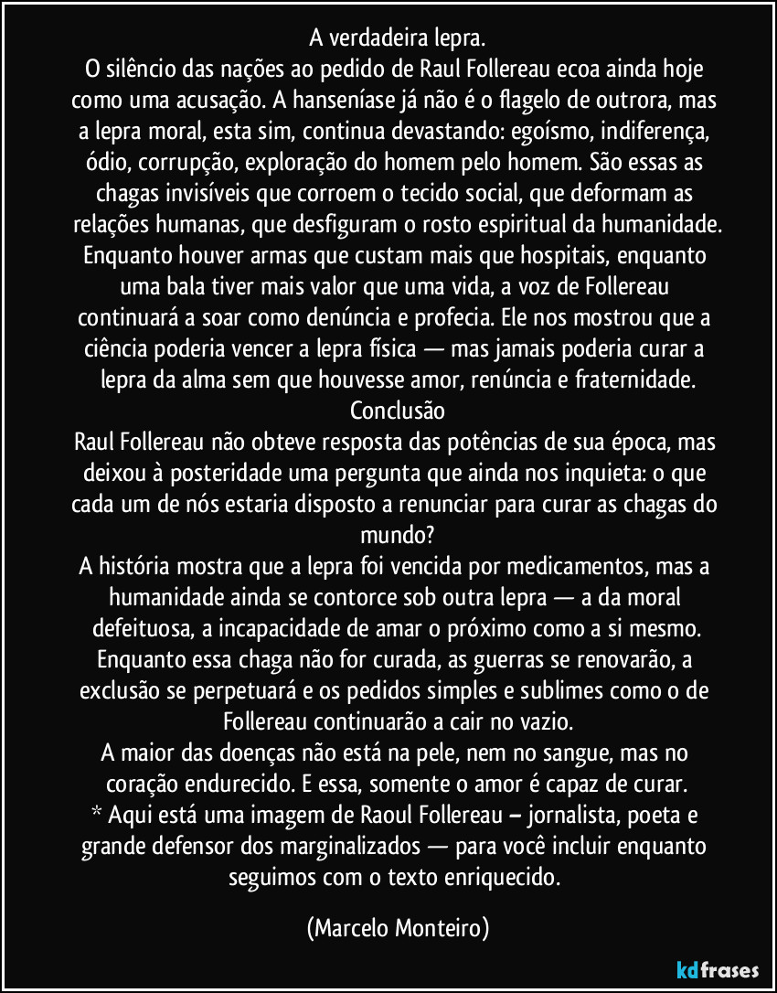 A verdadeira lepra.
O silêncio das nações ao pedido de Raul Follereau ecoa ainda hoje como uma acusação. A hanseníase já não é o flagelo de outrora, mas a lepra moral, esta sim, continua devastando: egoísmo, indiferença, ódio, corrupção, exploração do homem pelo homem. São essas as chagas invisíveis que corroem o tecido social, que deformam as relações humanas, que desfiguram o rosto espiritual da humanidade.
Enquanto houver armas que custam mais que hospitais, enquanto uma bala tiver mais valor que uma vida, a voz de Follereau continuará a soar como denúncia e profecia. Ele nos mostrou que a ciência poderia vencer a lepra física — mas jamais poderia curar a lepra da alma sem que houvesse amor, renúncia e fraternidade.
Conclusão
Raul Follereau não obteve resposta das potências de sua época, mas deixou à posteridade uma pergunta que ainda nos inquieta: o que cada um de nós estaria disposto a renunciar para curar as chagas do mundo?
A história mostra que a lepra foi vencida por medicamentos, mas a humanidade ainda se contorce sob outra lepra — a da moral defeituosa, a incapacidade de amar o próximo como a si mesmo.
Enquanto essa chaga não for curada, as guerras se renovarão, a exclusão se perpetuará e os pedidos simples e sublimes como o de Follereau continuarão a cair no vazio.
A maior das doenças não está na pele, nem no sangue, mas no coração endurecido. E essa, somente o amor é capaz de curar.
* Aqui está uma imagem de Raoul Follereau – jornalista, poeta e grande defensor dos marginalizados — para você incluir enquanto seguimos com o texto enriquecido. (Marcelo Monteiro)