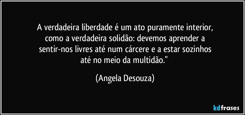 A verdadeira liberdade é um ato puramente interior,
como a verdadeira solidão: devemos aprender a
sentir-nos livres até num cárcere e a estar sozinhos
até no meio da multidão." (Angela Desouza)