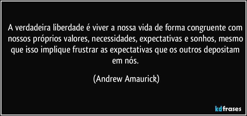 A verdadeira liberdade é viver a nossa vida de forma congruente com nossos próprios valores, necessidades, expectativas e sonhos, mesmo que isso implique frustrar as expectativas que os outros depositam em nós. (Andrew Amaurick)