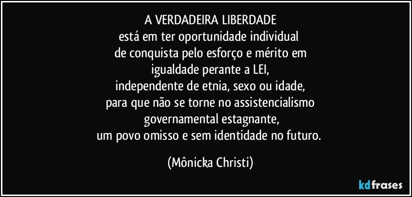 A VERDADEIRA LIBERDADE
está em ter oportunidade individual 
de conquista pelo esforço e mérito em
igualdade perante a LEI,
independente de etnia, sexo ou idade,
para que não se torne no assistencialismo
 governamental estagnante,
um povo omisso e sem identidade no futuro. (Mônicka Christi)