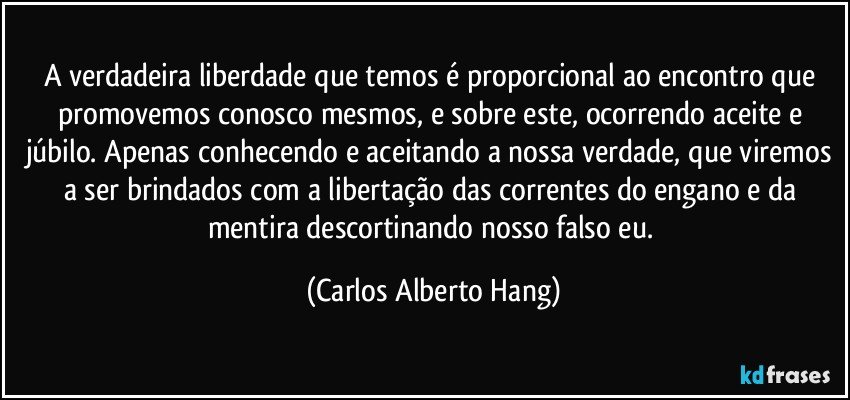 A verdadeira liberdade que temos é proporcional ao encontro que promovemos conosco mesmos, e sobre este, ocorrendo aceite e júbilo. Apenas conhecendo e aceitando a nossa verdade, que viremos a ser brindados com a libertação das correntes do engano e da mentira descortinando nosso falso eu. (Carlos Alberto Hang)
