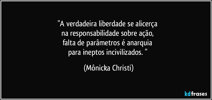 "A verdadeira liberdade se alicerça 
na responsabilidade sobre ação, 
falta de parâmetros é anarquia 
para ineptos incivilizados. " (Mônicka Christi)