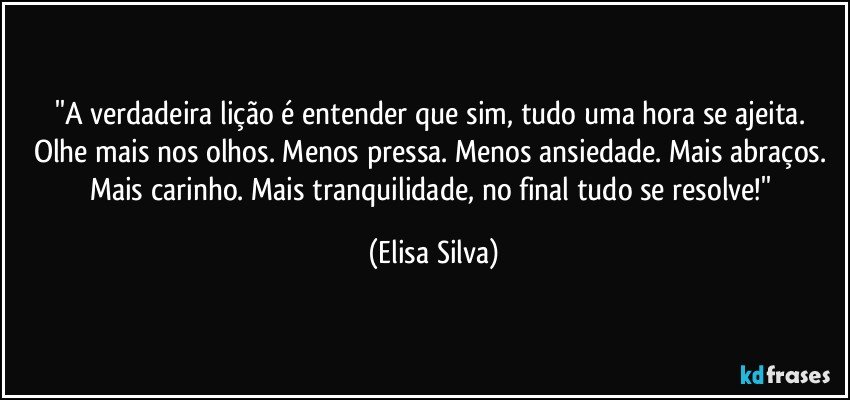 ''A verdadeira lição é entender que sim, tudo uma hora se ajeita. 
Olhe mais nos olhos. Menos pressa. Menos ansiedade. Mais abraços. Mais carinho. Mais tranquilidade, no final tudo se resolve!'' (Elisa Silva)