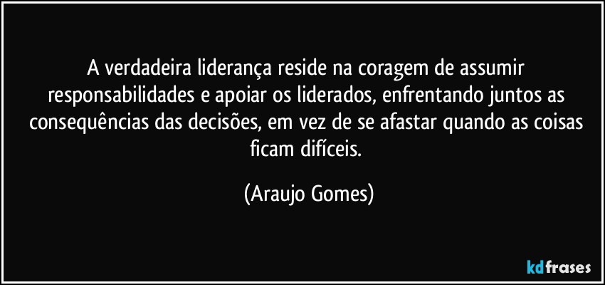 A verdadeira liderança reside na coragem de assumir responsabilidades e apoiar os liderados, enfrentando juntos as consequências das decisões, em vez de se afastar quando as coisas ficam difíceis. (Araujo Gomes)