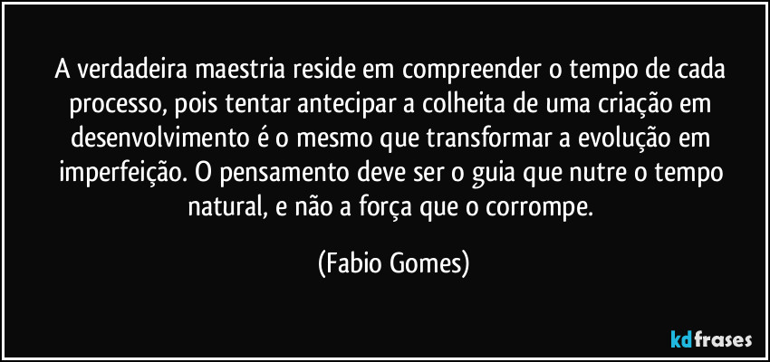 A verdadeira maestria reside em compreender o tempo de cada processo, pois tentar antecipar a colheita de uma criação em desenvolvimento é o mesmo que transformar a evolução em imperfeição. O pensamento deve ser o guia que nutre o tempo natural, e não a força que o corrompe. (Fabio Gomes)