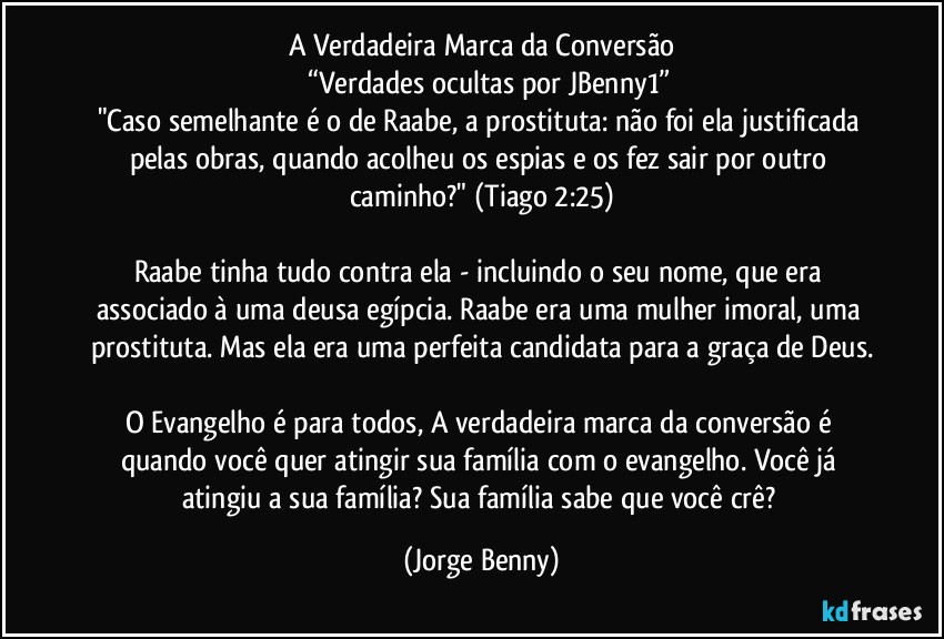 A Verdadeira Marca da Conversão
      “Verdades ocultas por JBenny1”
"Caso semelhante é o de Raabe, a prostituta: não foi ela justificada pelas obras, quando acolheu os espias e os fez sair por outro caminho?" (Tiago 2:25)

Raabe tinha tudo contra ela - incluindo o seu nome, que era associado à uma deusa egípcia. Raabe era uma mulher imoral, uma prostituta. Mas ela era uma perfeita candidata para a graça de Deus.

O Evangelho é para todos, A verdadeira marca da conversão é quando você quer atingir sua família com o evangelho. Você já atingiu a sua família? Sua família sabe que você crê? (Jorge Benny)