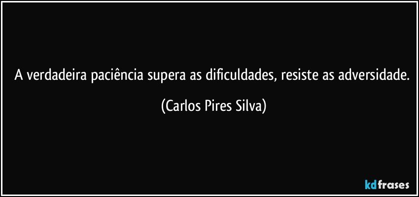 A verdadeira paciência supera as dificuldades, resiste as adversidade. (Carlos Pires Silva)