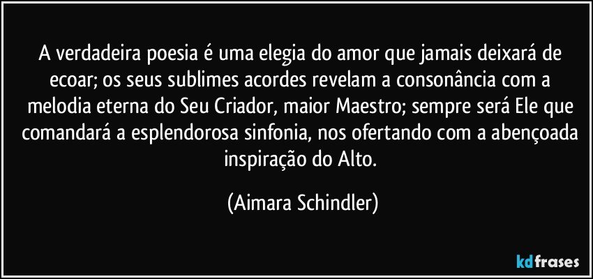 A verdadeira poesia é uma elegia do amor que jamais deixará de ecoar; os seus sublimes acordes revelam a consonância com a melodia eterna do Seu Criador, maior Maestro; sempre será Ele que comandará a esplendorosa sinfonia, nos ofertando com a abençoada inspiração do Alto. (Aimara Schindler)