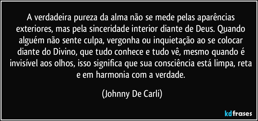 A verdadeira pureza da alma não se mede pelas aparências exteriores, mas pela sinceridade interior diante de Deus. Quando alguém não sente culpa, vergonha ou inquietação ao se colocar diante do Divino, que tudo conhece e tudo vê, mesmo quando é invisível aos olhos, isso significa que sua consciência está limpa, reta e em harmonia com a verdade. (Johnny De Carli)
