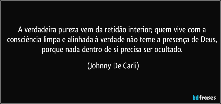 A verdadeira pureza vem da retidão interior; quem vive com a consciência limpa e alinhada à verdade não teme a presença de Deus, porque nada dentro de si precisa ser ocultado. (Johnny De Carli)