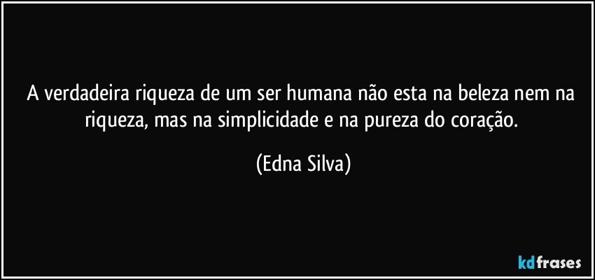 A verdadeira riqueza de um ser humana não esta na beleza nem na riqueza, mas na simplicidade e na pureza do coração. (Edna Silva)