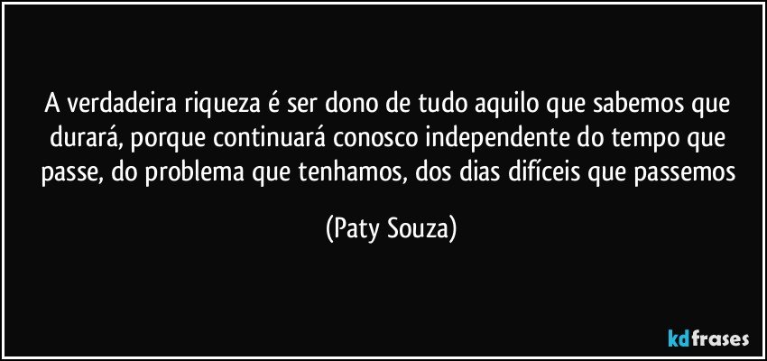 A verdadeira riqueza é ser dono de tudo aquilo que sabemos que durará, porque continuará conosco independente do tempo que passe, do problema que tenhamos, dos dias difíceis que passemos (Paty Souza)