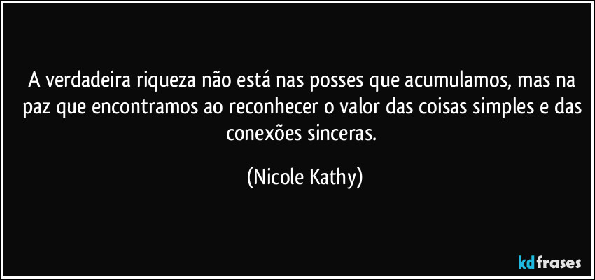 A verdadeira riqueza não está nas posses que acumulamos, mas na paz que encontramos ao reconhecer o valor das coisas simples e das conexões sinceras. (Nicole Kathy)