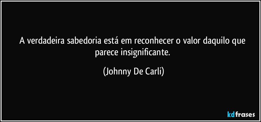 A verdadeira sabedoria está em reconhecer o valor daquilo que parece insignificante. (Johnny De Carli)