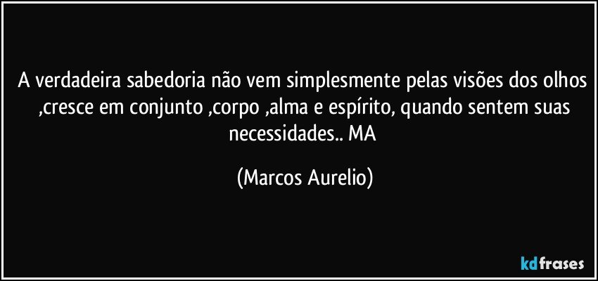 A verdadeira sabedoria não vem simplesmente pelas visões dos olhos  ,cresce em conjunto ,corpo ,alma e espírito, quando sentem suas necessidades.. MA (Marcos Aurelio)