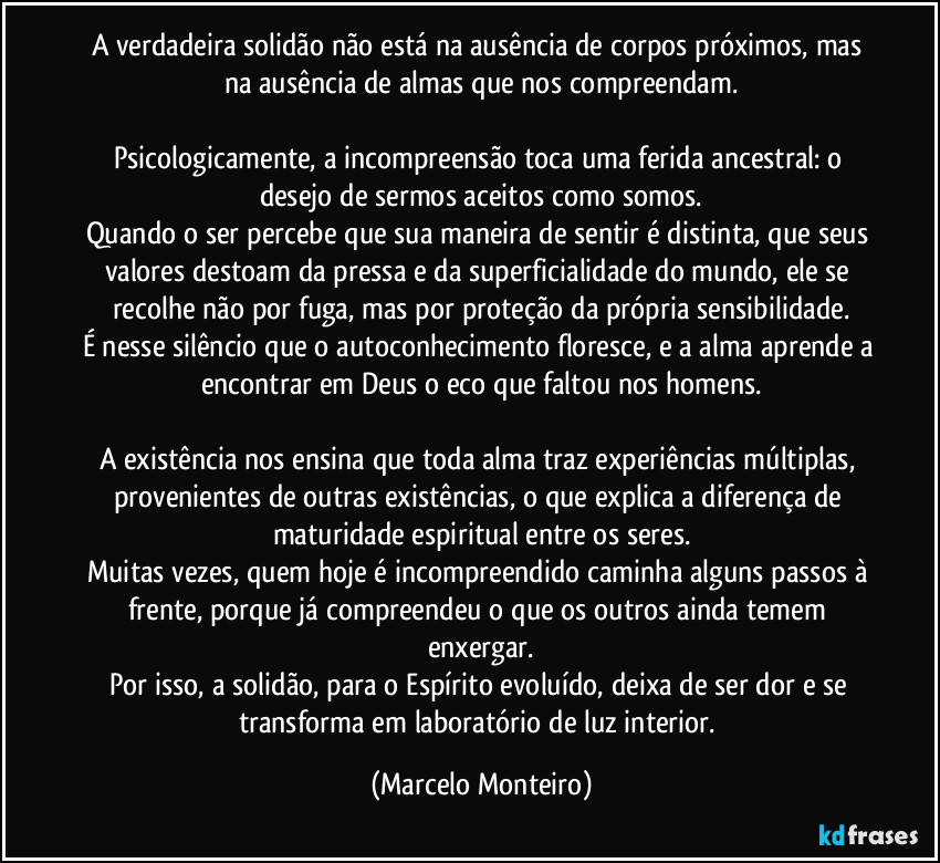 A verdadeira solidão não está na ausência de corpos próximos, mas na ausência de almas que nos compreendam.
Psicologicamente, a incompreensão toca uma ferida ancestral: o desejo de sermos aceitos como somos.
Quando o ser percebe que sua maneira de sentir é distinta, que seus valores destoam da pressa e da superficialidade do mundo, ele se recolhe não por fuga, mas por proteção da própria sensibilidade.
É nesse silêncio que o autoconhecimento floresce, e a alma aprende a encontrar em Deus o eco que faltou nos homens.
A existência nos ensina que toda alma traz experiências múltiplas, provenientes de outras existências, o que explica a diferença de maturidade espiritual entre os seres.
Muitas vezes, quem hoje é incompreendido caminha alguns passos à frente, porque já compreendeu o que os outros ainda temem enxergar.
Por isso, a solidão, para o Espírito evoluído, deixa de ser dor e se transforma em laboratório de luz interior. (Marcelo Monteiro)