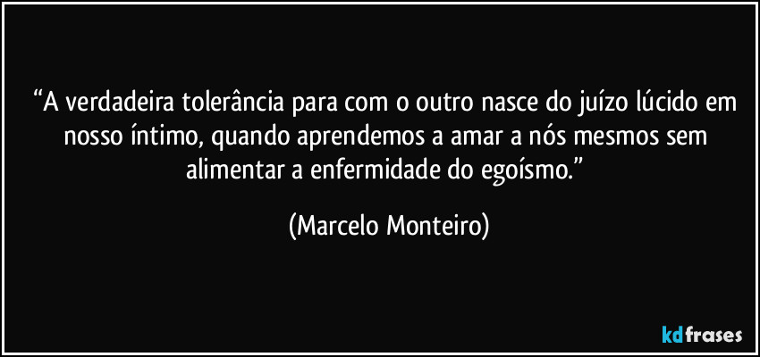 “A verdadeira tolerância para com o outro nasce do juízo lúcido em nosso íntimo, quando aprendemos a amar a nós mesmos sem alimentar a enfermidade do egoísmo.” (Marcelo Monteiro)