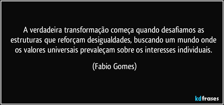 A verdadeira transformação começa quando desafiamos as estruturas que reforçam desigualdades, buscando um mundo onde os valores universais prevaleçam sobre os interesses individuais. (Fabio Gomes)