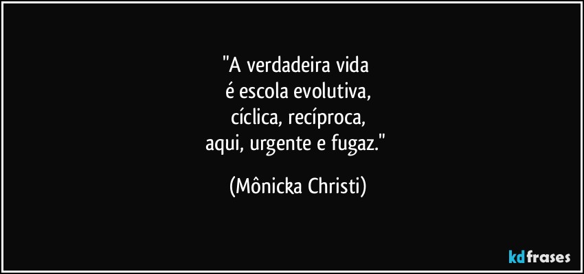 "A verdadeira vida 
é escola evolutiva,
cíclica, recíproca,
aqui, urgente e fugaz." (Mônicka Christi)