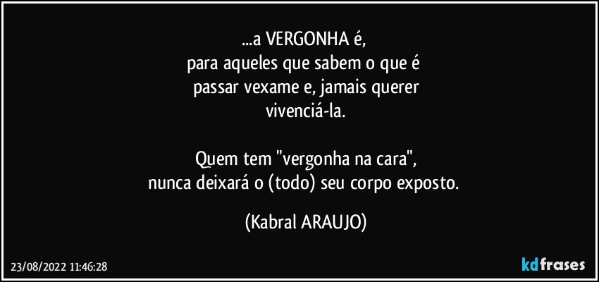 ...a VERGONHA é, 
para aqueles que sabem o que é 
passar vexame e, jamais querer
vivenciá-la.

Quem tem "vergonha na cara",
nunca deixará o (todo) seu corpo exposto. (KABRAL ARAUJO)
